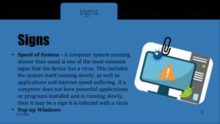 Signs
• Speed of System - A computer system running
slower than usual is one of the most common
signs that the device has a virus. This includes
the system itself running slowly, as well as
applications and internet speed suffering. If a
computer does not have powerful applications
or programs installed and is running slowly,
then it may be a sign it is infected with a virus.
• Pop-up Windows
definition signs prevention types
5/17/2024
3
 