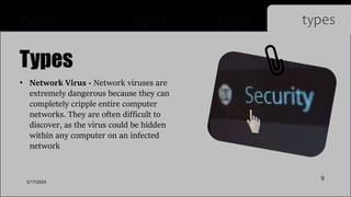 • Network Virus - Network viruses are
extremely dangerous because they can
completely cripple entire computer
networks. They are often difficult to
discover, as the virus could be hidden
within any computer on an infected
network
Types
types types types types
5/17/2024
9
 