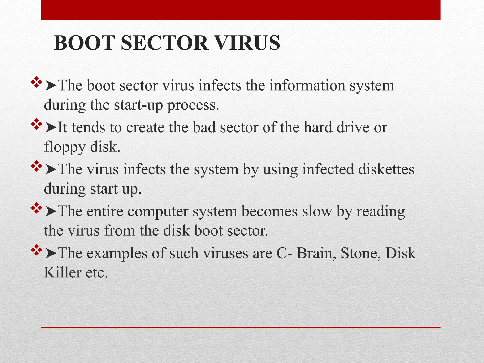 BOOT SECTOR VIRUS
➤The boot sector virus infects the information system
during the start-up process.
➤It tends to create the bad sector of the hard drive or
floppy disk.
➤The virus infects the system by using infected diskettes
during start up.
➤The entire computer system becomes slow by reading
the virus from the disk boot sector.
➤The examples of such viruses are C- Brain, Stone, Disk
Killer etc.
 