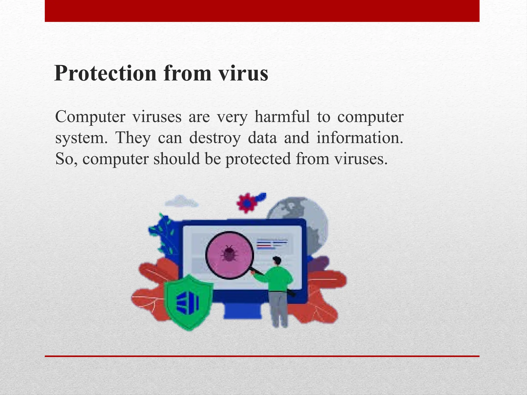 Protection from virus
Computer viruses are very harmful to computer
system. They can destroy data and information.
So, computer should be protected from viruses.
 