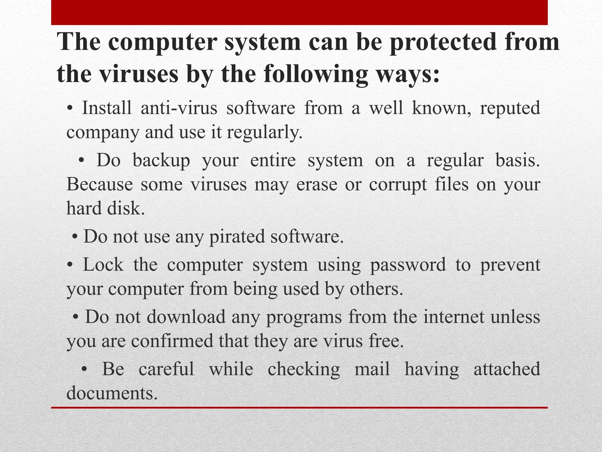 The computer system can be protected from
the viruses by the following ways:
• Install anti-virus software from a well known, reputed
company and use it regularly.
• Do backup your entire system on a regular basis.
Because some viruses may erase or corrupt files on your
hard disk.
• Do not use any pirated software.
• Lock the computer system using password to prevent
your computer from being used by others.
• Do not download any programs from the internet unless
you are confirmed that they are virus free.
• Be careful while checking mail having attached
documents.
 