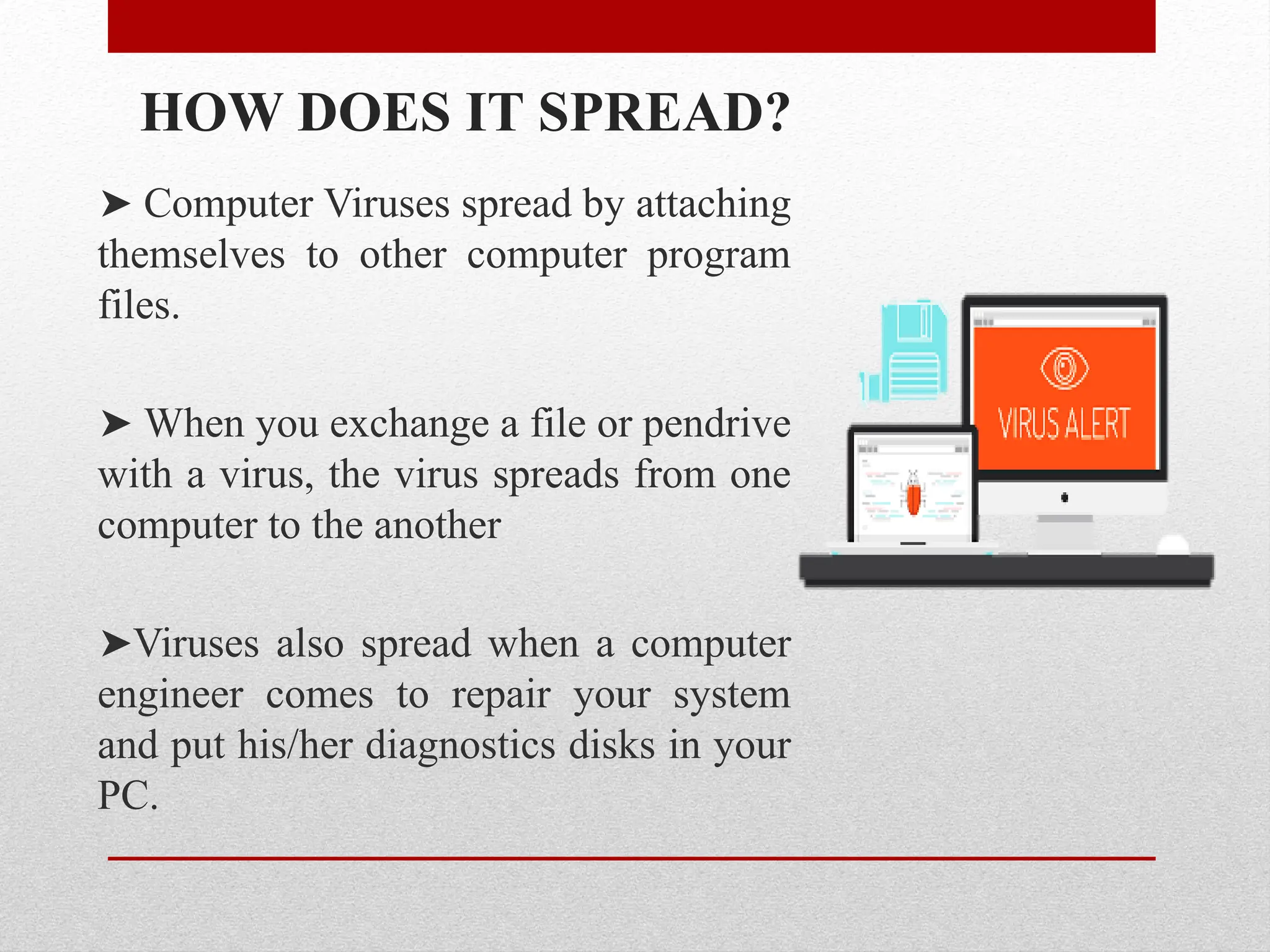 HOW DOES IT SPREAD?
➤ Computer Viruses spread by attaching
themselves to other computer program
files.
➤ When you exchange a file or pendrive
with a virus, the virus spreads from one
computer to the another
➤Viruses also spread when a computer
engineer comes to repair your system
and put his/her diagnostics disks in your
PC.
 