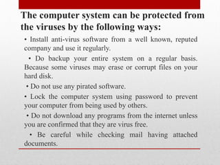 The computer system can be protected from
the viruses by the following ways:
• Install anti-virus software from a well known, reputed
company and use it regularly.
• Do backup your entire system on a regular basis.
Because some viruses may erase or corrupt files on your
hard disk.
• Do not use any pirated software.
• Lock the computer system using password to prevent
your computer from being used by others.
• Do not download any programs from the internet unless
you are confirmed that they are virus free.
• Be careful while checking mail having attached
documents.
 