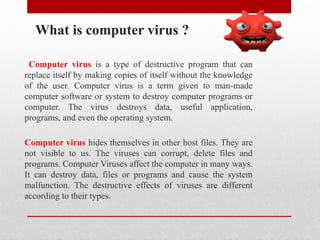 What is computer virus ?
Computer virus is a type of destructive program that can
replace itself by making copies of itself without the knowledge
of the user. Computer virus is a term given to man-made
computer software or system to destroy computer programs or
computer. The virus destroys data, useful application,
programs, and even the operating system.
Computer virus hides themselves in other host files. They are
not visible to us. The viruses can corrupt, delete files and
programs. Computer Viruses affect the computer in many ways.
It can destroy data, files or programs and cause the system
malfunction. The destructive effects of viruses are different
according to their types.
 