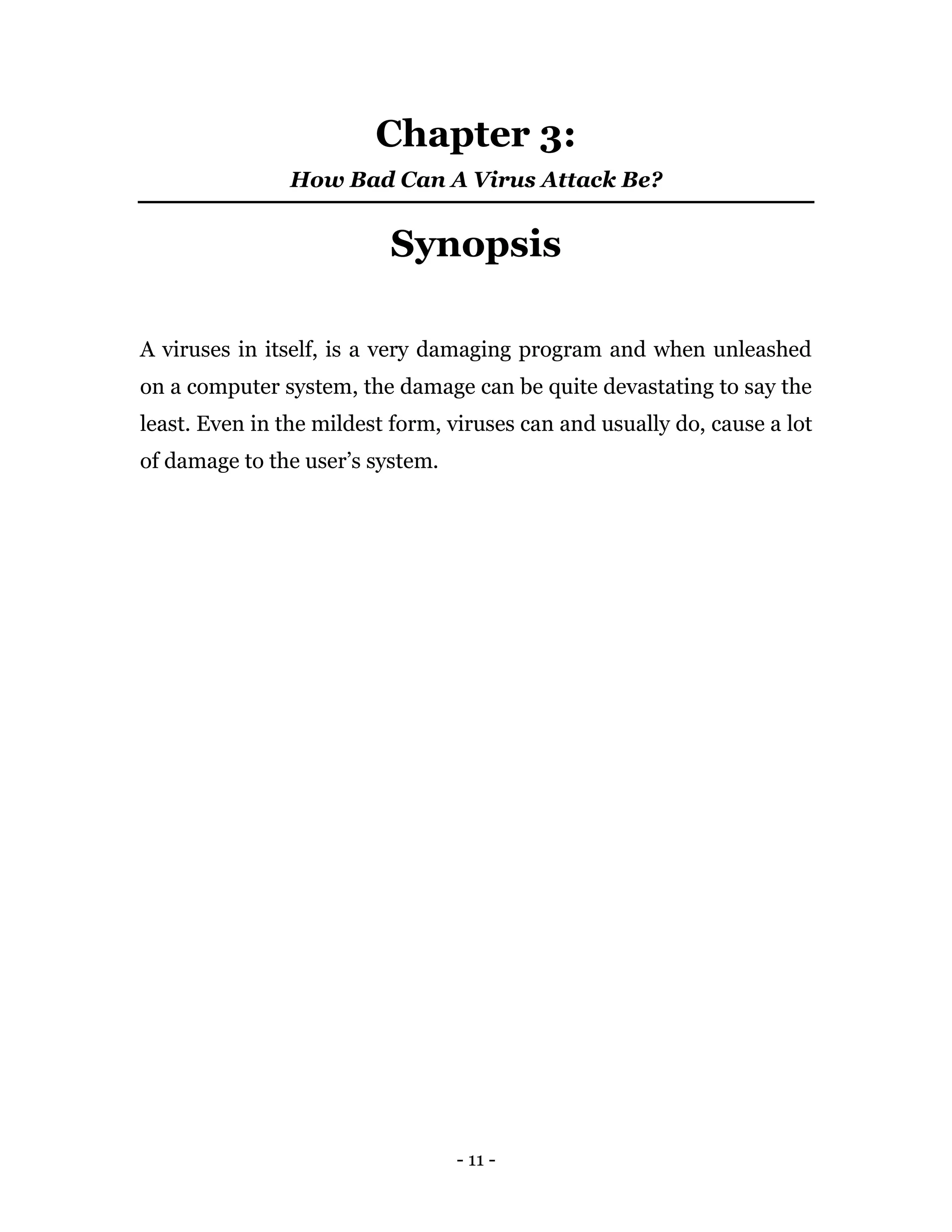 - 11 -
Chapter 3:
How Bad Can A Virus Attack Be?
Synopsis
A viruses in itself, is a very damaging program and when unleashed
on a computer system, the damage can be quite devastating to say the
least. Even in the mildest form, viruses can and usually do, cause a lot
of damage to the user’s system.
 