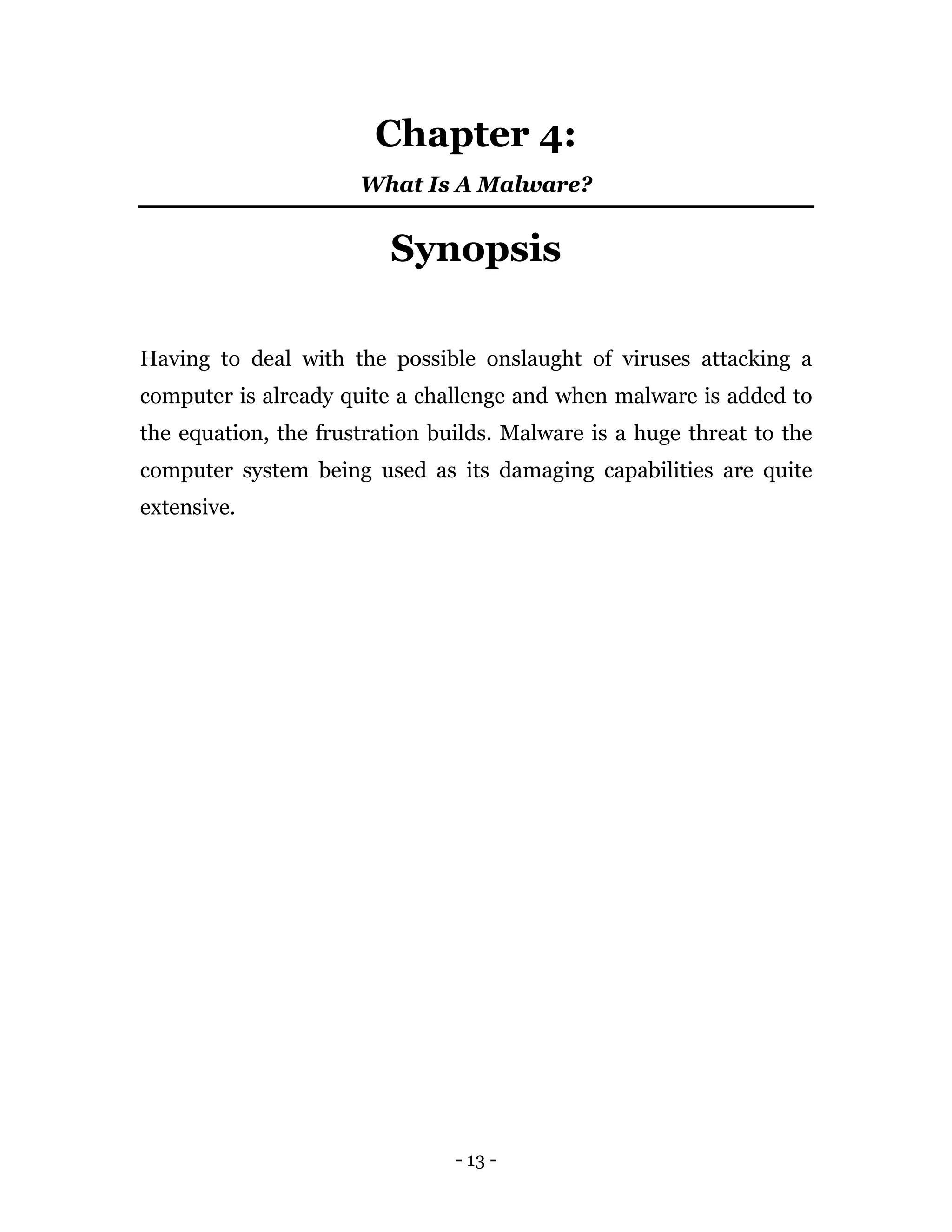 - 13 -
Chapter 4:
What Is A Malware?
Synopsis
Having to deal with the possible onslaught of viruses attacking a
computer is already quite a challenge and when malware is added to
the equation, the frustration builds. Malware is a huge threat to the
computer system being used as its damaging capabilities are quite
extensive.
 
