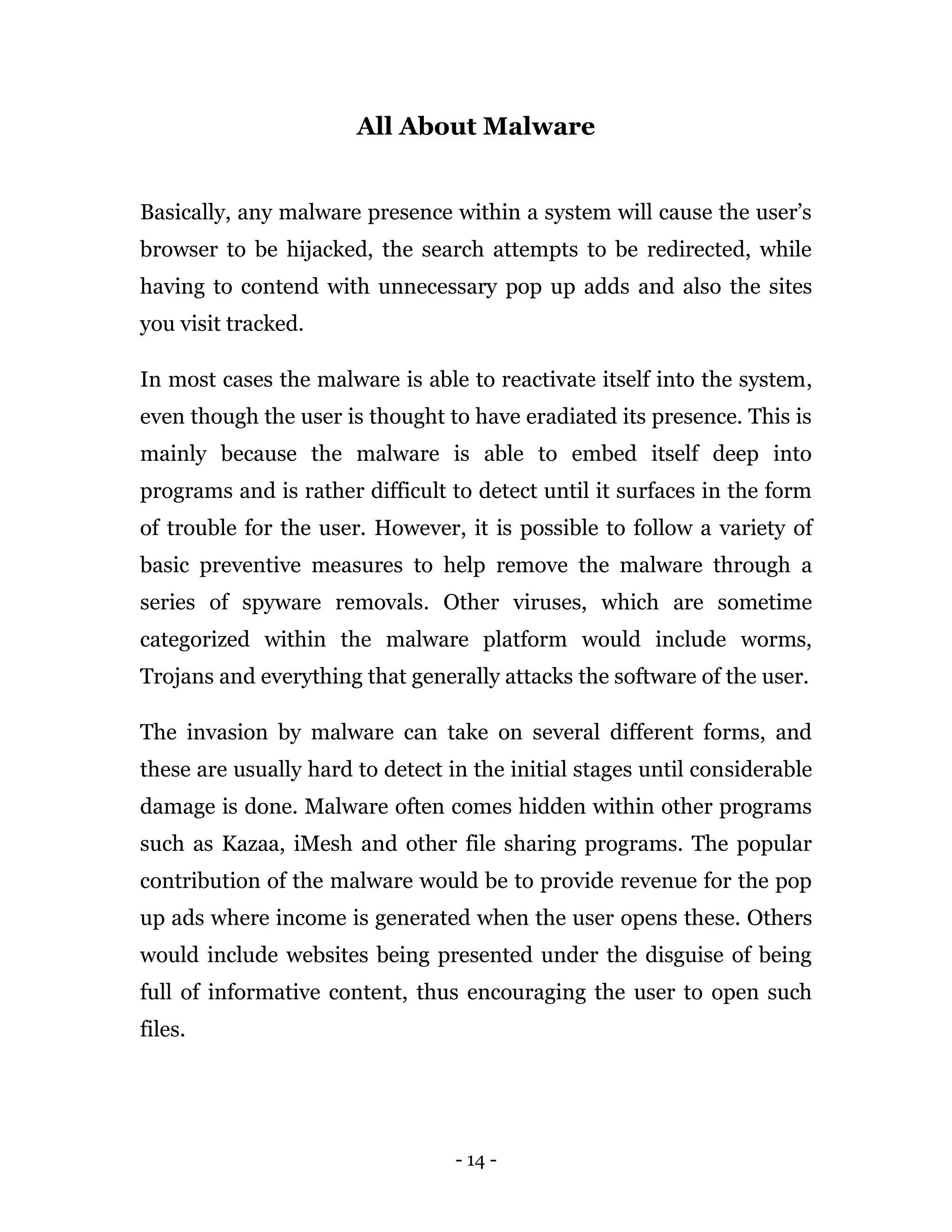 - 14 -
All About Malware
Basically, any malware presence within a system will cause the user’s
browser to be hijacked, the search attempts to be redirected, while
having to contend with unnecessary pop up adds and also the sites
you visit tracked.
In most cases the malware is able to reactivate itself into the system,
even though the user is thought to have eradiated its presence. This is
mainly because the malware is able to embed itself deep into
programs and is rather difficult to detect until it surfaces in the form
of trouble for the user. However, it is possible to follow a variety of
basic preventive measures to help remove the malware through a
series of spyware removals. Other viruses, which are sometime
categorized within the malware platform would include worms,
Trojans and everything that generally attacks the software of the user.
The invasion by malware can take on several different forms, and
these are usually hard to detect in the initial stages until considerable
damage is done. Malware often comes hidden within other programs
such as Kazaa, iMesh and other file sharing programs. The popular
contribution of the malware would be to provide revenue for the pop
up ads where income is generated when the user opens these. Others
would include websites being presented under the disguise of being
full of informative content, thus encouraging the user to open such
files.
 