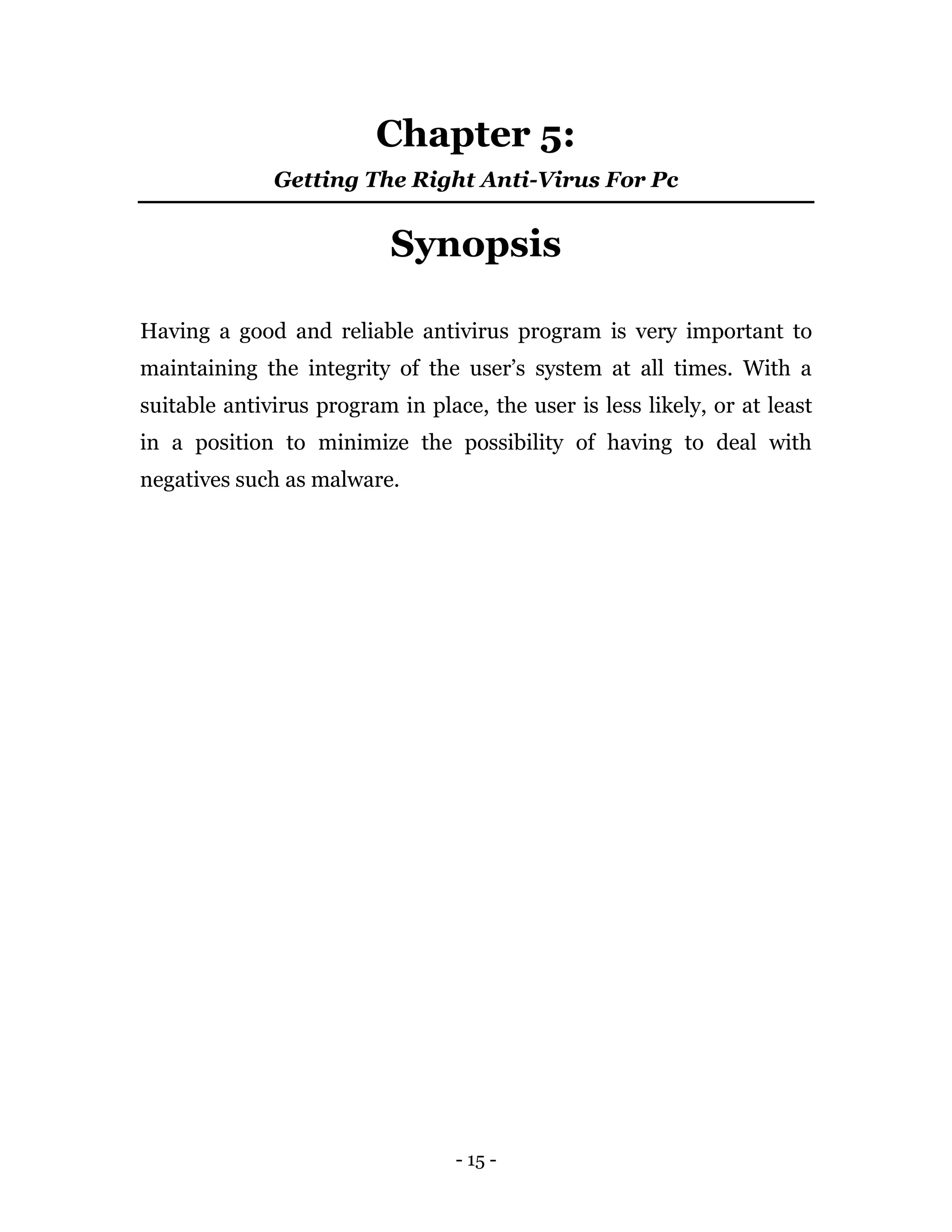 - 15 -
Chapter 5:
Getting The Right Anti-Virus For Pc
Synopsis
Having a good and reliable antivirus program is very important to
maintaining the integrity of the user’s system at all times. With a
suitable antivirus program in place, the user is less likely, or at least
in a position to minimize the possibility of having to deal with
negatives such as malware.
 