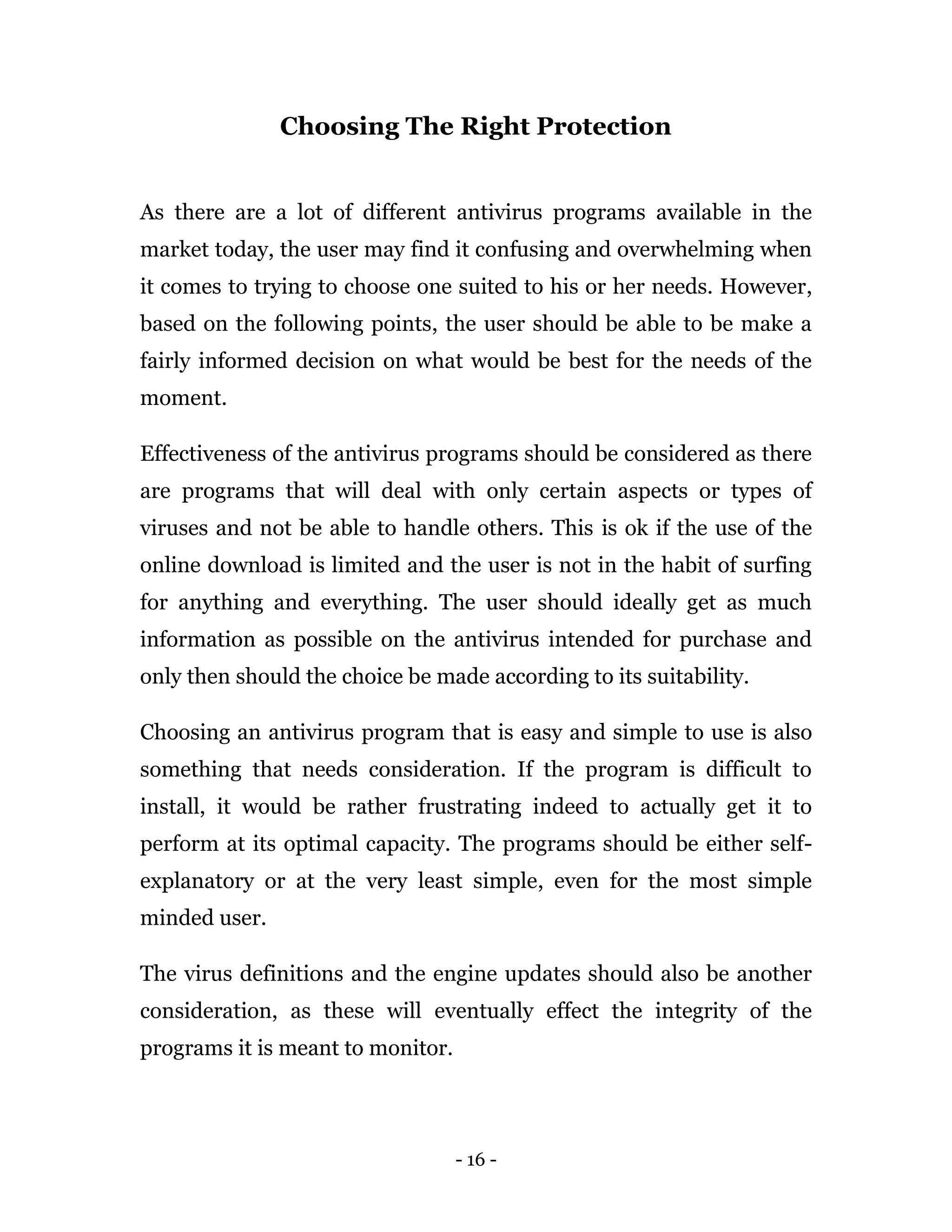 - 16 -
Choosing The Right Protection
As there are a lot of different antivirus programs available in the
market today, the user may find it confusing and overwhelming when
it comes to trying to choose one suited to his or her needs. However,
based on the following points, the user should be able to be make a
fairly informed decision on what would be best for the needs of the
moment.
Effectiveness of the antivirus programs should be considered as there
are programs that will deal with only certain aspects or types of
viruses and not be able to handle others. This is ok if the use of the
online download is limited and the user is not in the habit of surfing
for anything and everything. The user should ideally get as much
information as possible on the antivirus intended for purchase and
only then should the choice be made according to its suitability.
Choosing an antivirus program that is easy and simple to use is also
something that needs consideration. If the program is difficult to
install, it would be rather frustrating indeed to actually get it to
perform at its optimal capacity. The programs should be either self-
explanatory or at the very least simple, even for the most simple
minded user.
The virus definitions and the engine updates should also be another
consideration, as these will eventually effect the integrity of the
programs it is meant to monitor.
 