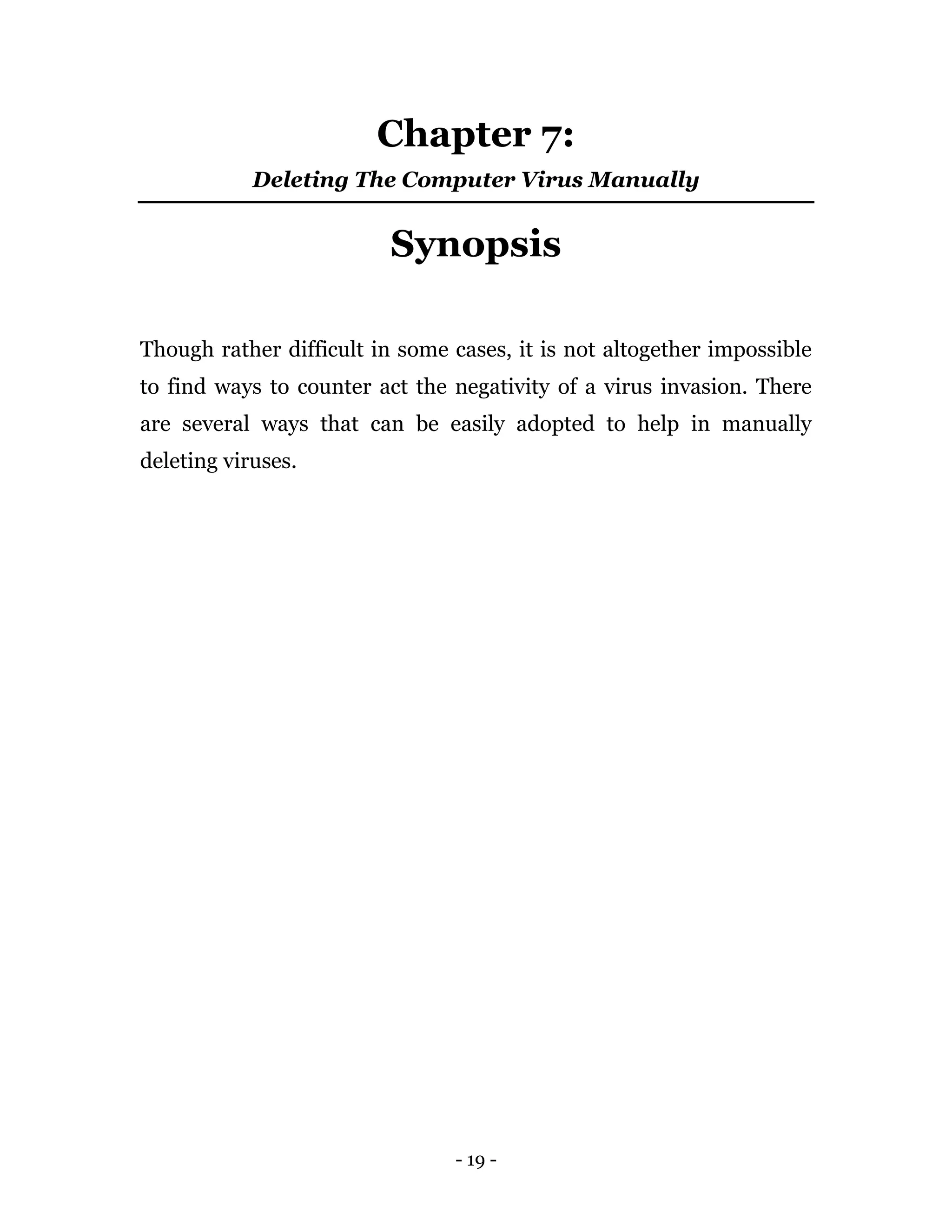 - 19 -
Chapter 7:
Deleting The Computer Virus Manually
Synopsis
Though rather difficult in some cases, it is not altogether impossible
to find ways to counter act the negativity of a virus invasion. There
are several ways that can be easily adopted to help in manually
deleting viruses.
 