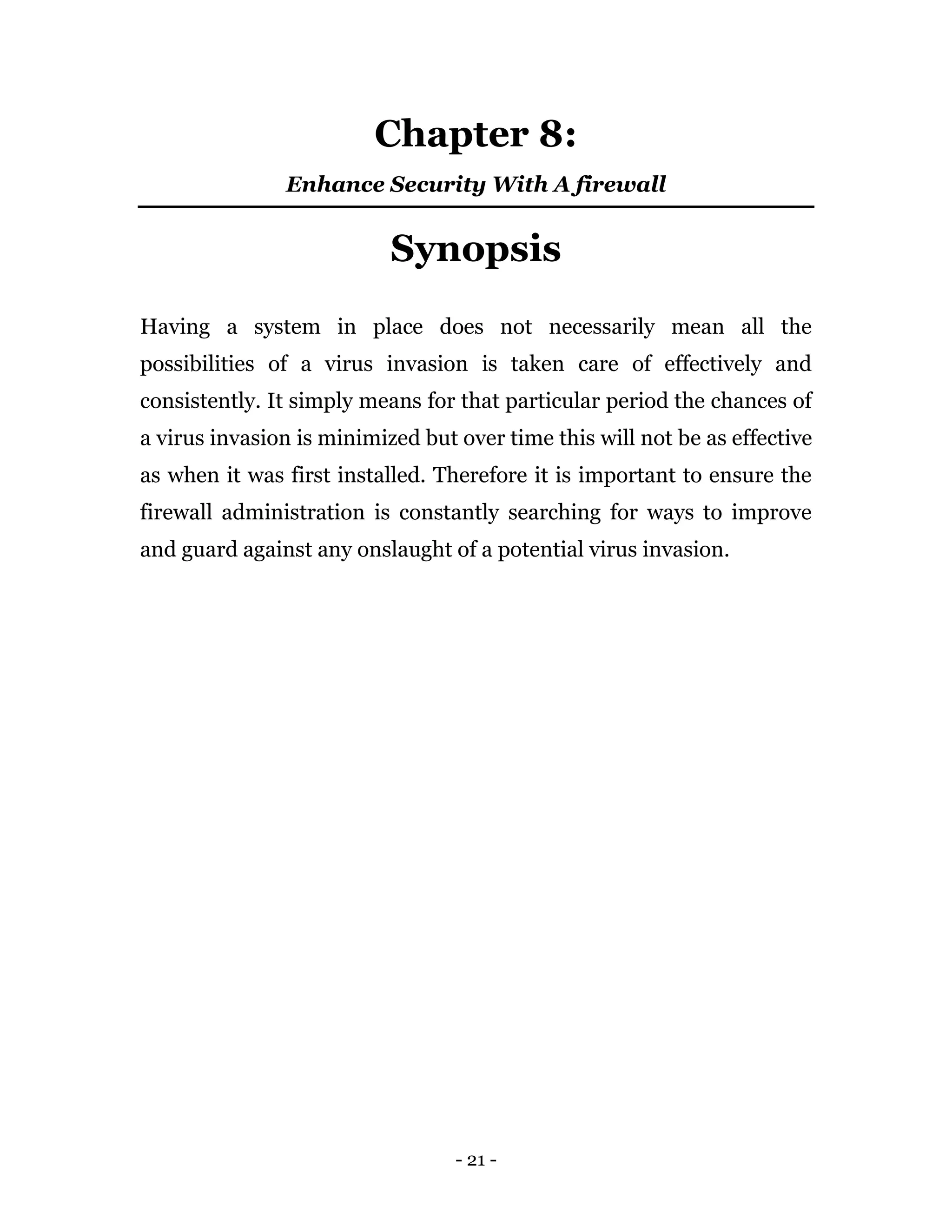 - 21 -
Chapter 8:
Enhance Security With A firewall
Synopsis
Having a system in place does not necessarily mean all the
possibilities of a virus invasion is taken care of effectively and
consistently. It simply means for that particular period the chances of
a virus invasion is minimized but over time this will not be as effective
as when it was first installed. Therefore it is important to ensure the
firewall administration is constantly searching for ways to improve
and guard against any onslaught of a potential virus invasion.
 