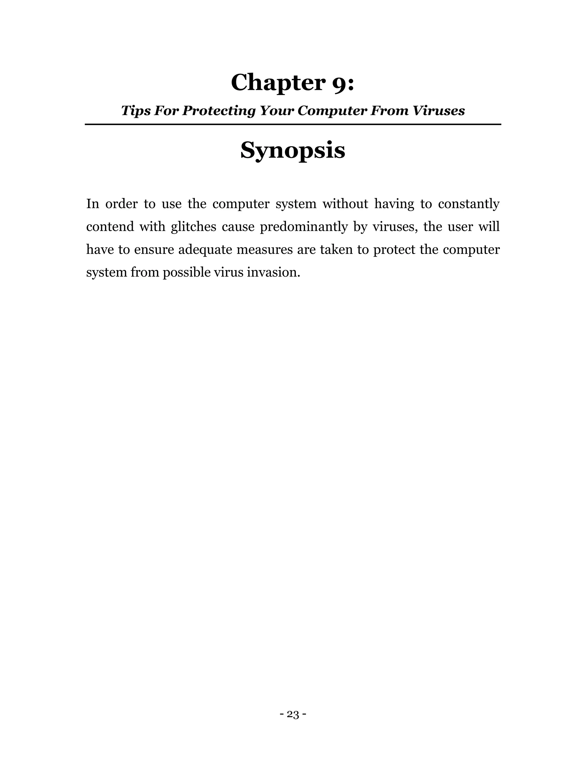 - 23 -
Chapter 9:
Tips For Protecting Your Computer From Viruses
Synopsis
In order to use the computer system without having to constantly
contend with glitches cause predominantly by viruses, the user will
have to ensure adequate measures are taken to protect the computer
system from possible virus invasion.
 
