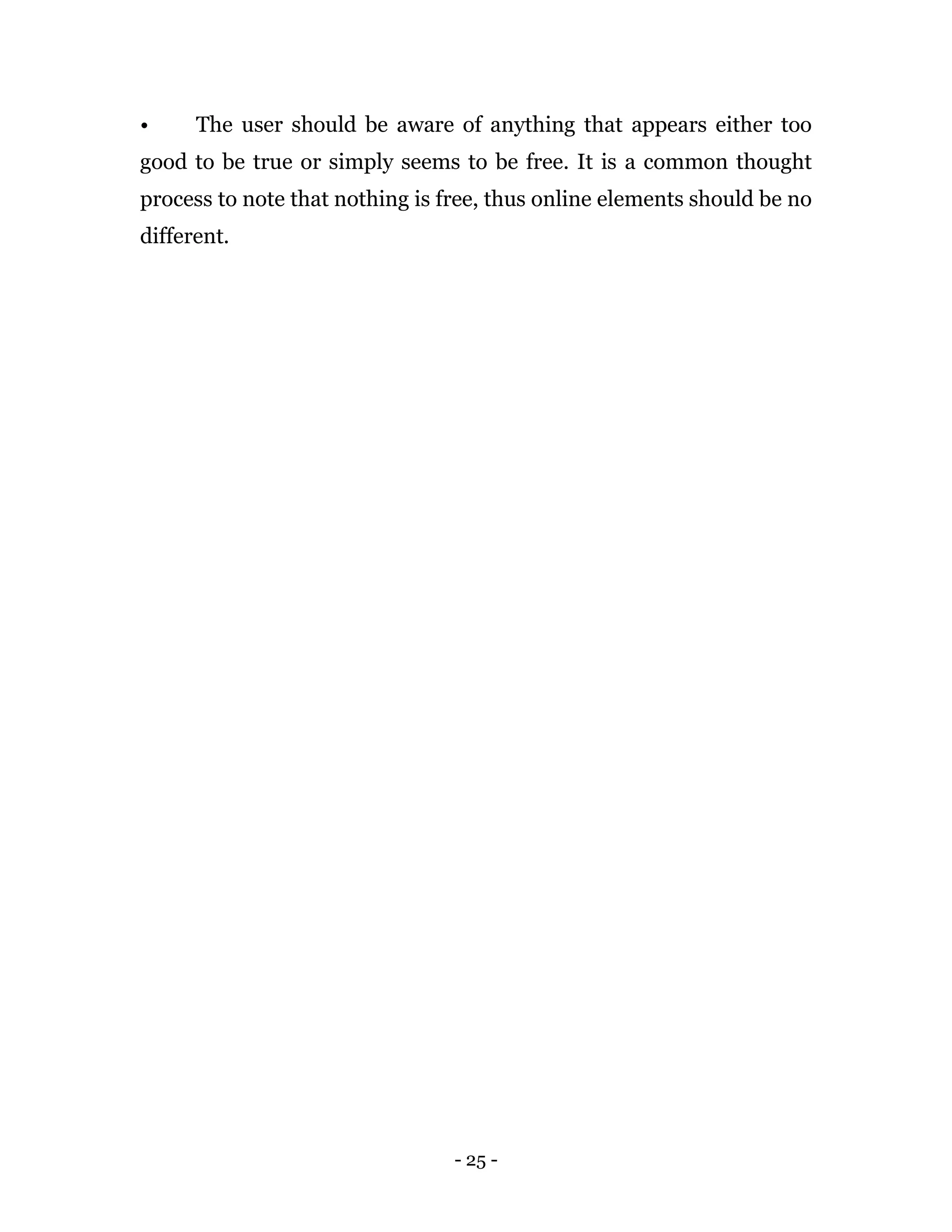 - 25 -
• The user should be aware of anything that appears either too
good to be true or simply seems to be free. It is a common thought
process to note that nothing is free, thus online elements should be no
different.
 