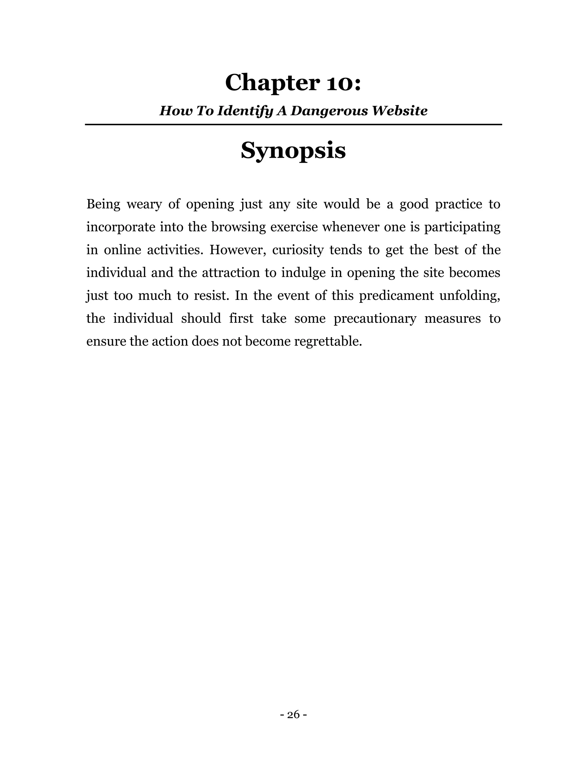 - 26 -
Chapter 10:
How To Identify A Dangerous Website
Synopsis
Being weary of opening just any site would be a good practice to
incorporate into the browsing exercise whenever one is participating
in online activities. However, curiosity tends to get the best of the
individual and the attraction to indulge in opening the site becomes
just too much to resist. In the event of this predicament unfolding,
the individual should first take some precautionary measures to
ensure the action does not become regrettable.
 