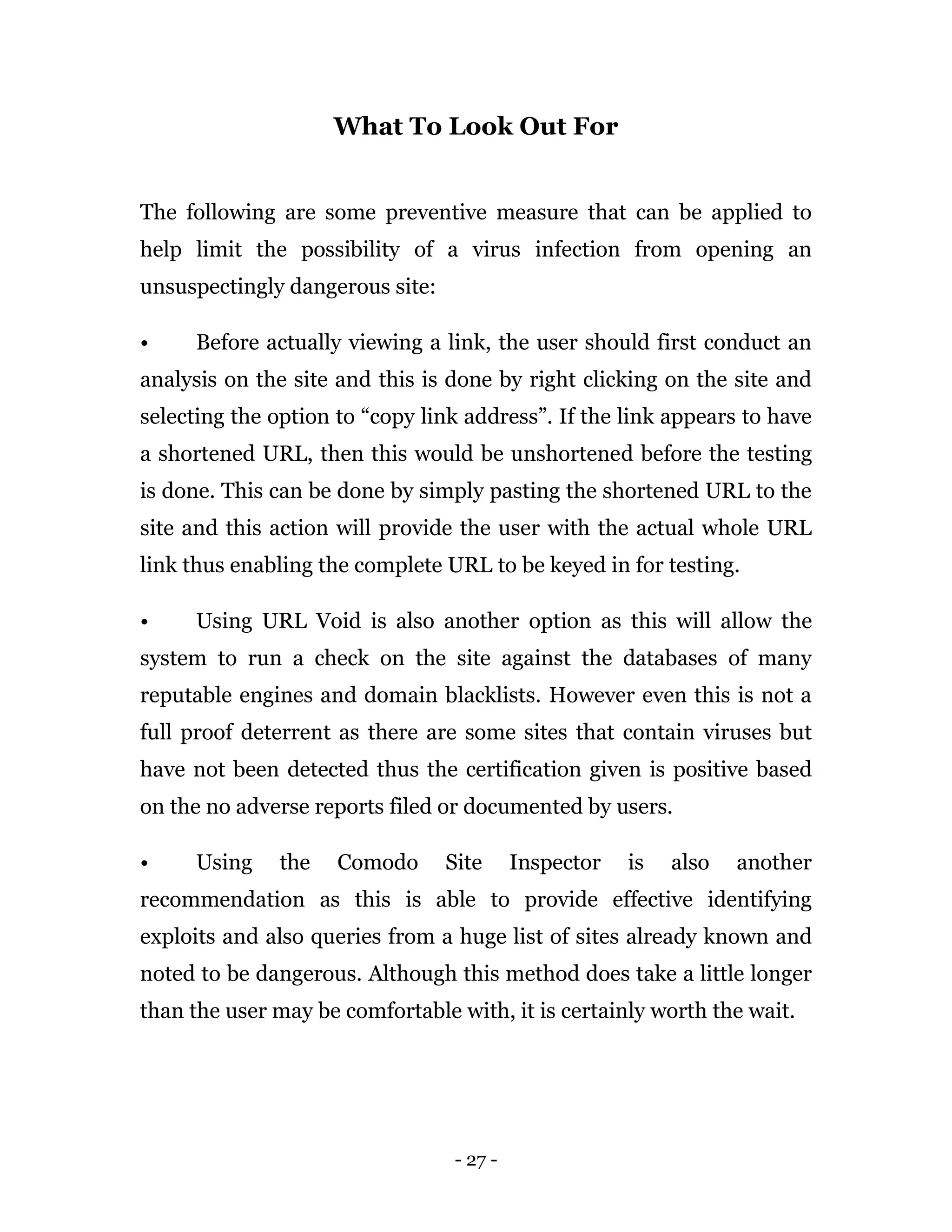- 27 -
What To Look Out For
The following are some preventive measure that can be applied to
help limit the possibility of a virus infection from opening an
unsuspectingly dangerous site:
• Before actually viewing a link, the user should first conduct an
analysis on the site and this is done by right clicking on the site and
selecting the option to “copy link address”. If the link appears to have
a shortened URL, then this would be unshortened before the testing
is done. This can be done by simply pasting the shortened URL to the
site and this action will provide the user with the actual whole URL
link thus enabling the complete URL to be keyed in for testing.
• Using URL Void is also another option as this will allow the
system to run a check on the site against the databases of many
reputable engines and domain blacklists. However even this is not a
full proof deterrent as there are some sites that contain viruses but
have not been detected thus the certification given is positive based
on the no adverse reports filed or documented by users.
• Using the Comodo Site Inspector is also another
recommendation as this is able to provide effective identifying
exploits and also queries from a huge list of sites already known and
noted to be dangerous. Although this method does take a little longer
than the user may be comfortable with, it is certainly worth the wait.
 