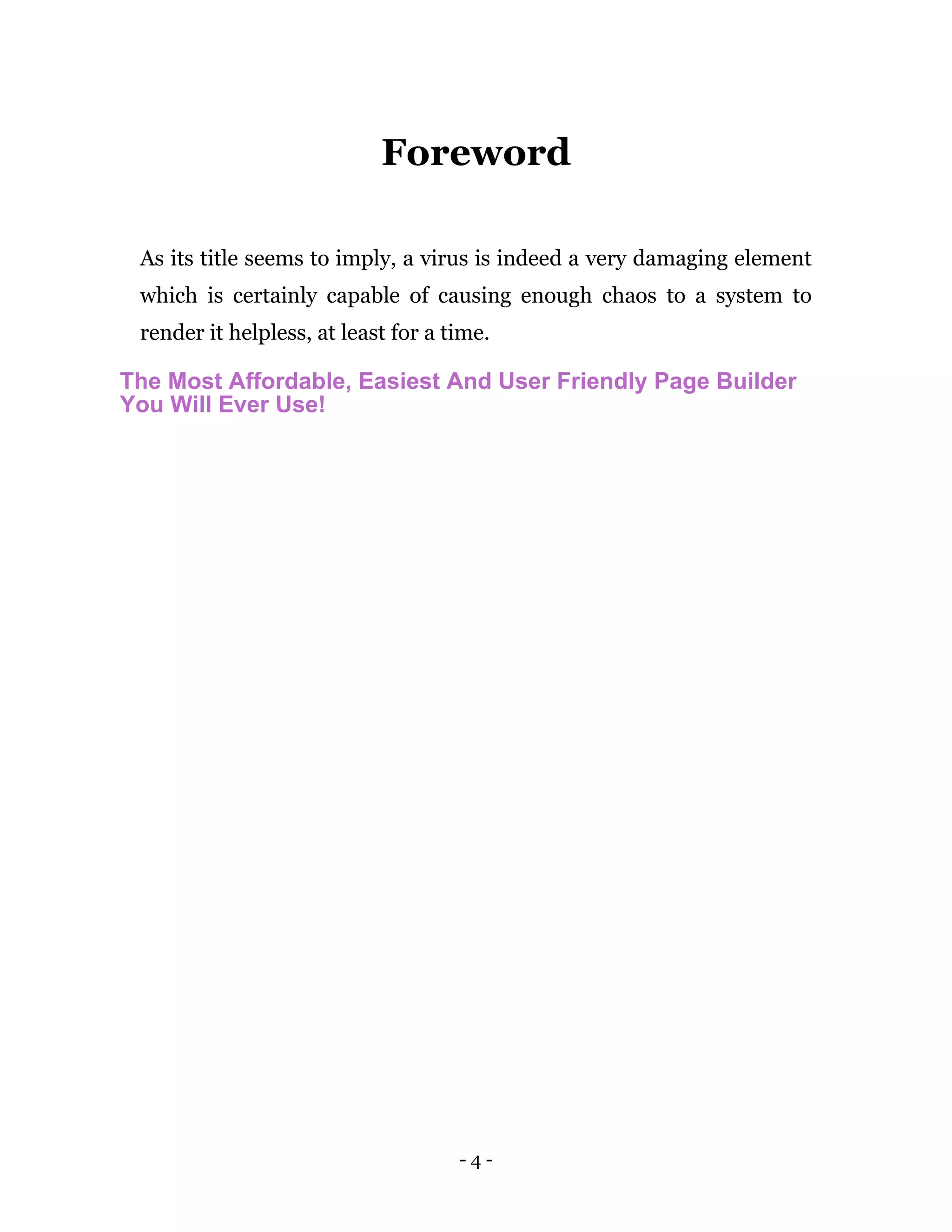 - 4 -
Foreword
As its title seems to imply, a virus is indeed a very damaging element
which is certainly capable of causing enough chaos to a system to
render it helpless, at least for a time.
The Most Affordable, Easiest And User Friendly Page Builder
You Will Ever Use!
 