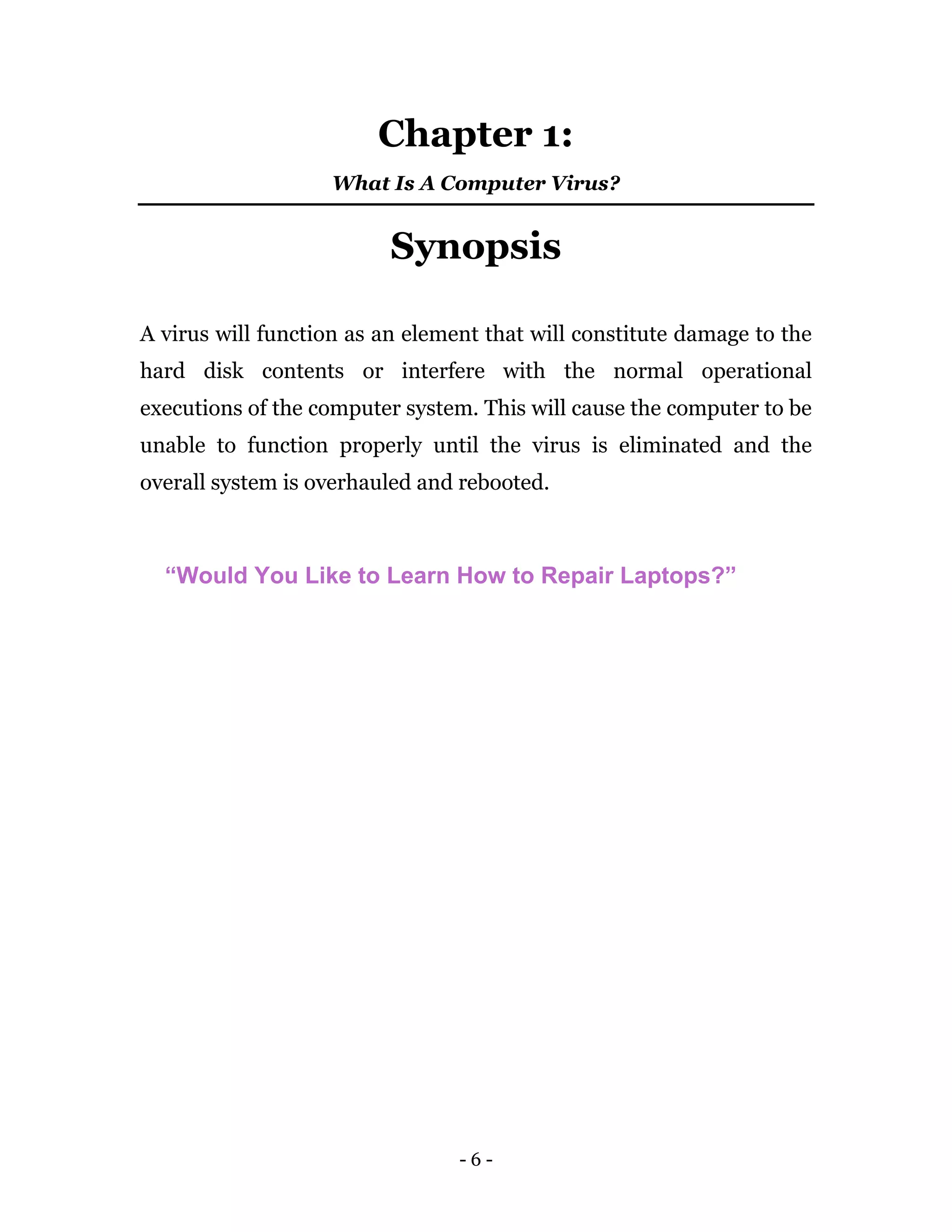 - 6 -
Chapter 1:
What Is A Computer Virus?
Synopsis
A virus will function as an element that will constitute damage to the
hard disk contents or interfere with the normal operational
executions of the computer system. This will cause the computer to be
unable to function properly until the virus is eliminated and the
overall system is overhauled and rebooted.
“Would You Like to Learn How to Repair Laptops?”
 
