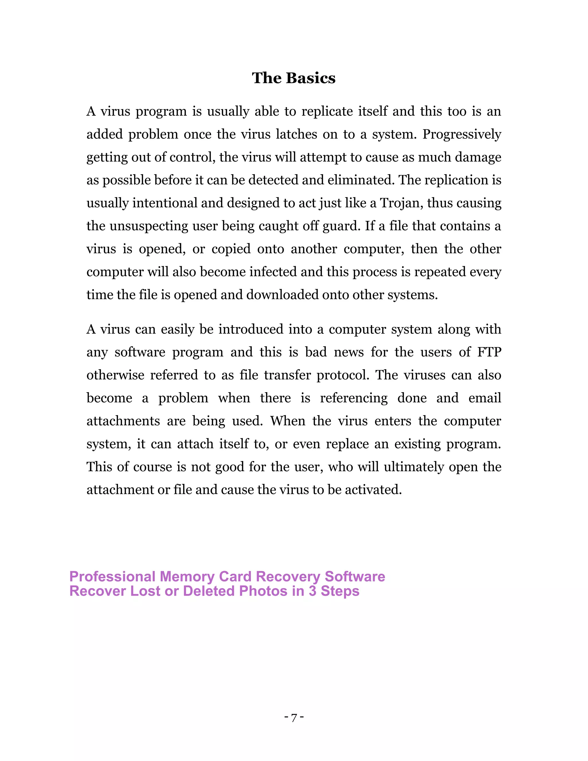 - 7 -
The Basics
A virus program is usually able to replicate itself and this too is an
added problem once the virus latches on to a system. Progressively
getting out of control, the virus will attempt to cause as much damage
as possible before it can be detected and eliminated. The replication is
usually intentional and designed to act just like a Trojan, thus causing
the unsuspecting user being caught off guard. If a file that contains a
virus is opened, or copied onto another computer, then the other
computer will also become infected and this process is repeated every
time the file is opened and downloaded onto other systems.
A virus can easily be introduced into a computer system along with
any software program and this is bad news for the users of FTP
otherwise referred to as file transfer protocol. The viruses can also
become a problem when there is referencing done and email
attachments are being used. When the virus enters the computer
system, it can attach itself to, or even replace an existing program.
This of course is not good for the user, who will ultimately open the
attachment or file and cause the virus to be activated.
Professional Memory Card Recovery Software
Recover Lost or Deleted Photos in 3 Steps
 