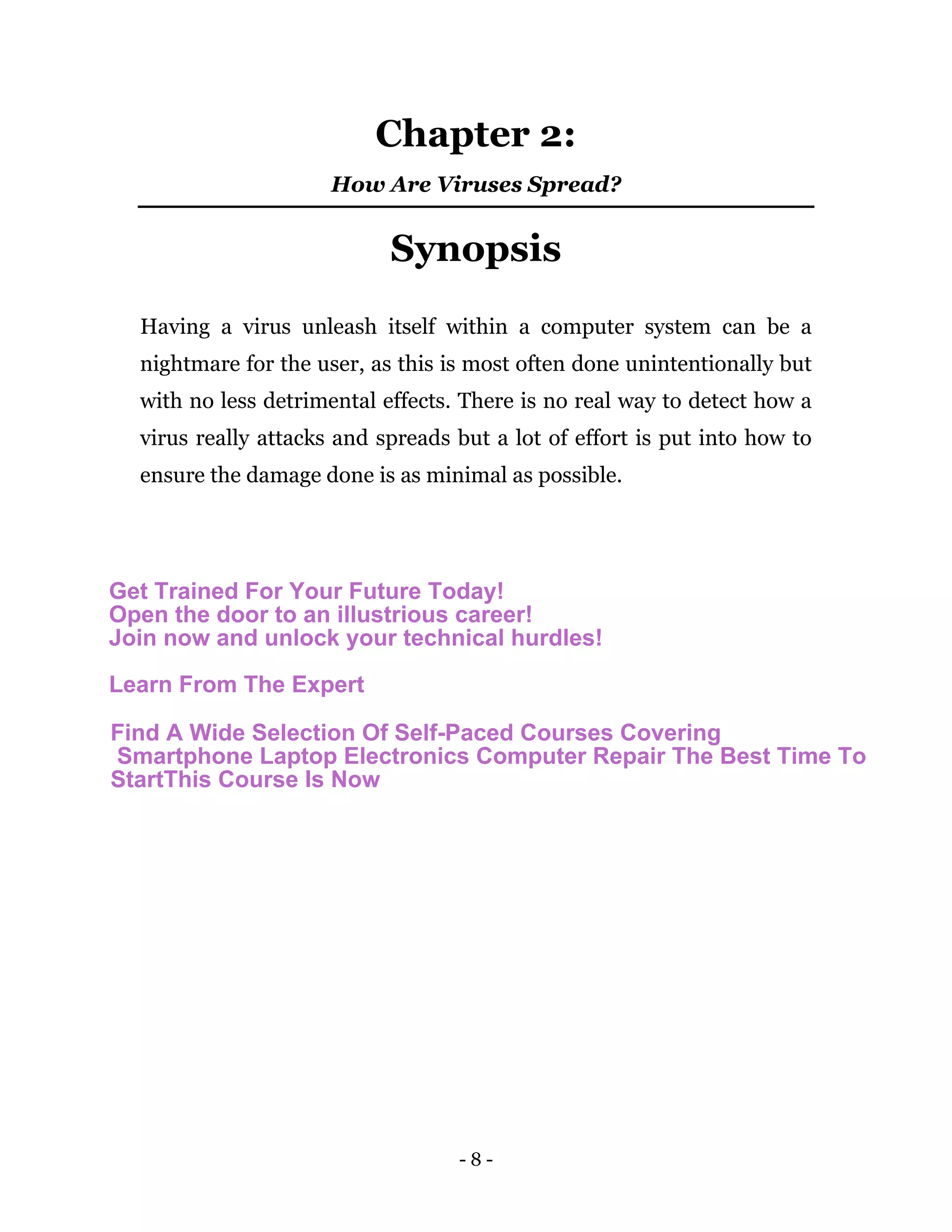 - 8 -
Chapter 2:
How Are Viruses Spread?
Synopsis
Having a virus unleash itself within a computer system can be a
nightmare for the user, as this is most often done unintentionally but
with no less detrimental effects. There is no real way to detect how a
virus really attacks and spreads but a lot of effort is put into how to
ensure the damage done is as minimal as possible.
Get Trained For Your Future Today!
Open the door to an illustrious career!
Join now and unlock your technical hurdles!
Learn From The Expert
Find A Wide Selection Of Self-Paced Courses Covering
Smartphone Laptop Electronics Computer Repair The Best Time To
StartThis Course Is Now
 