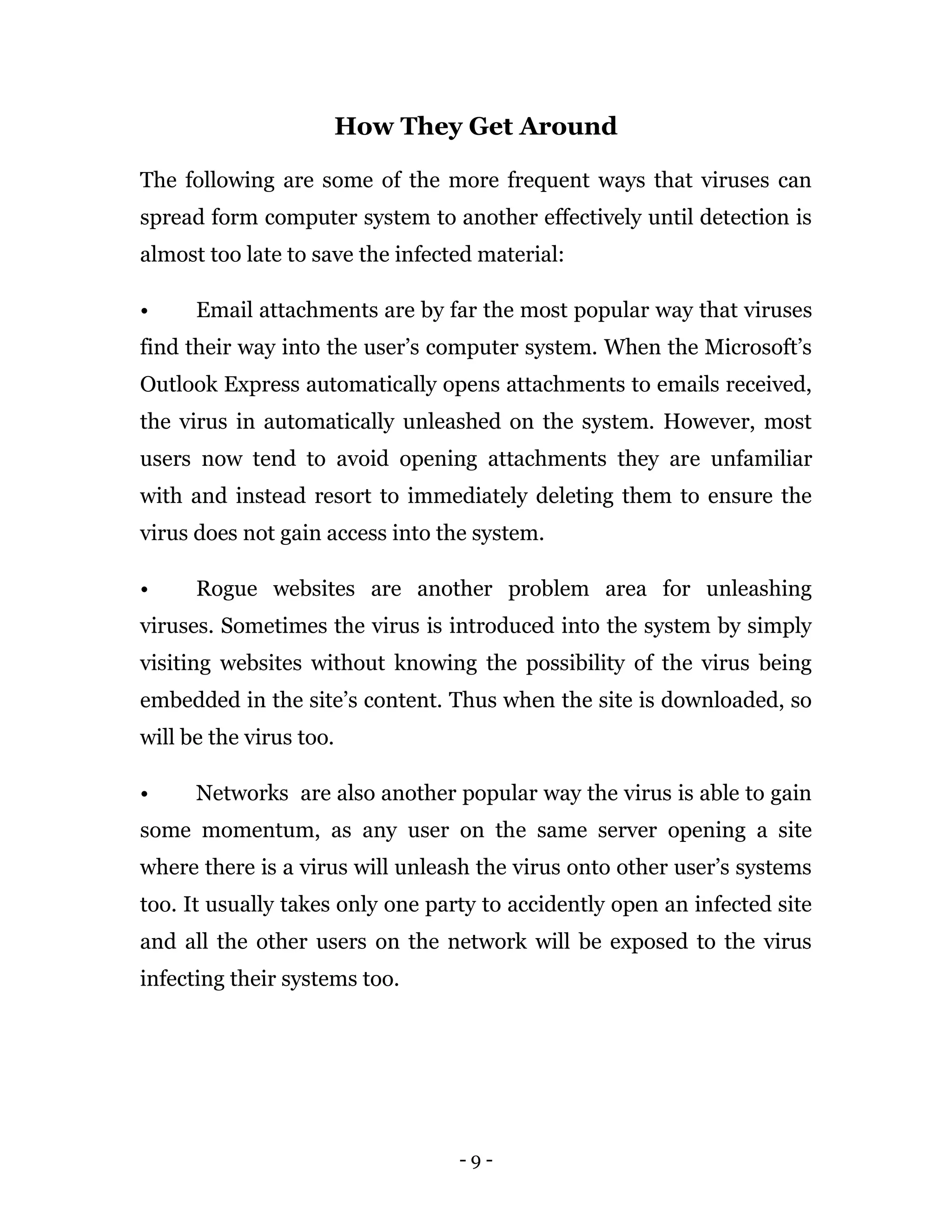 - 9 -
How They Get Around
The following are some of the more frequent ways that viruses can
spread form computer system to another effectively until detection is
almost too late to save the infected material:
• Email attachments are by far the most popular way that viruses
find their way into the user’s computer system. When the Microsoft’s
Outlook Express automatically opens attachments to emails received,
the virus in automatically unleashed on the system. However, most
users now tend to avoid opening attachments they are unfamiliar
with and instead resort to immediately deleting them to ensure the
virus does not gain access into the system.
• Rogue websites are another problem area for unleashing
viruses. Sometimes the virus is introduced into the system by simply
visiting websites without knowing the possibility of the virus being
embedded in the site’s content. Thus when the site is downloaded, so
will be the virus too.
• Networks are also another popular way the virus is able to gain
some momentum, as any user on the same server opening a site
where there is a virus will unleash the virus onto other user’s systems
too. It usually takes only one party to accidently open an infected site
and all the other users on the network will be exposed to the virus
infecting their systems too.
 