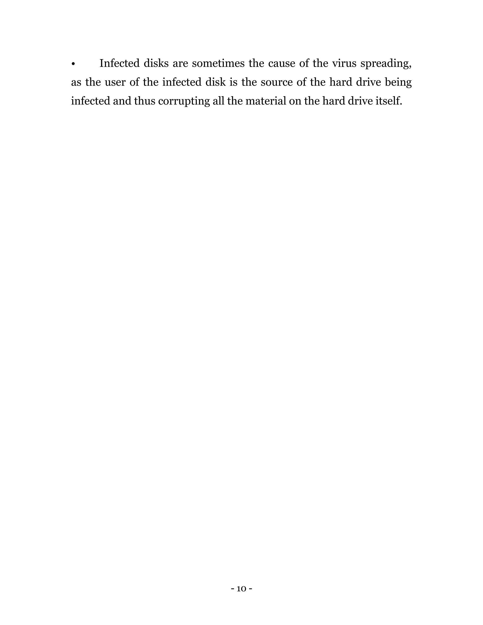 - 10 -
• Infected disks are sometimes the cause of the virus spreading,
as the user of the infected disk is the source of the hard drive being
infected and thus corrupting all the material on the hard drive itself.
 
