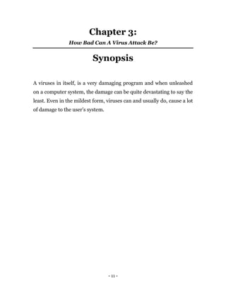 - 11 -
Chapter 3:
How Bad Can A Virus Attack Be?
Synopsis
A viruses in itself, is a very damaging program and when unleashed
on a computer system, the damage can be quite devastating to say the
least. Even in the mildest form, viruses can and usually do, cause a lot
of damage to the user’s system.
 