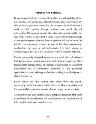 - 12 -
Viruses Are Serious
It would seem that the virus is able to show the vulnerability of the
user and the tools being used, while at the same time these viruses are
able to display just how innovative the inventor can be if there is a
need to inflict online damage, without any actual physical
intervention. Phenomenal numbers have been documented within the
very small window of time that it takes to cause devastating damage
to a computer system. Some of the damage done will not be able to be
rectified, thus causing the user to lose all the data permanently.
Applications can also be lost but usually it is fairly simple to
download again but this is not so possible when it comes to data lost.
Viruses are usually designed to represent a small piece of software
that latches onto existing programs until it is activated and then
launches into damage mode. An example of such would be the almost
unavoidable use of spreadsheet software, as this particular
application is bound to be open often thus making it an ideal place to
attach the virus to.
Email viruses are also another area where there are usually
devastating results from the invasion of a virus. This is especially so if
the user tends to open attachments without proper care or scrutiny.
Trojan horses are also another simple computer programs that claim
to perform with one objective, but usually comes with the intention of
infecting the user’s system with a virus.
 