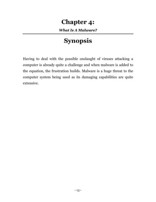 - 13 -
Chapter 4:
What Is A Malware?
Synopsis
Having to deal with the possible onslaught of viruses attacking a
computer is already quite a challenge and when malware is added to
the equation, the frustration builds. Malware is a huge threat to the
computer system being used as its damaging capabilities are quite
extensive.
 