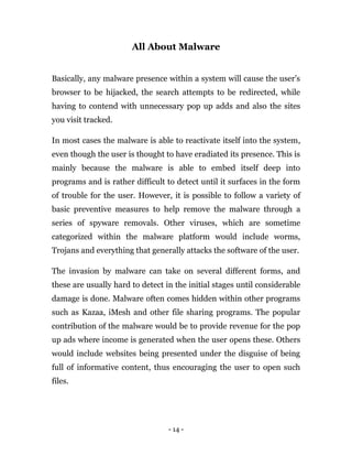 - 14 -
All About Malware
Basically, any malware presence within a system will cause the user’s
browser to be hijacked, the search attempts to be redirected, while
having to contend with unnecessary pop up adds and also the sites
you visit tracked.
In most cases the malware is able to reactivate itself into the system,
even though the user is thought to have eradiated its presence. This is
mainly because the malware is able to embed itself deep into
programs and is rather difficult to detect until it surfaces in the form
of trouble for the user. However, it is possible to follow a variety of
basic preventive measures to help remove the malware through a
series of spyware removals. Other viruses, which are sometime
categorized within the malware platform would include worms,
Trojans and everything that generally attacks the software of the user.
The invasion by malware can take on several different forms, and
these are usually hard to detect in the initial stages until considerable
damage is done. Malware often comes hidden within other programs
such as Kazaa, iMesh and other file sharing programs. The popular
contribution of the malware would be to provide revenue for the pop
up ads where income is generated when the user opens these. Others
would include websites being presented under the disguise of being
full of informative content, thus encouraging the user to open such
files.
 
