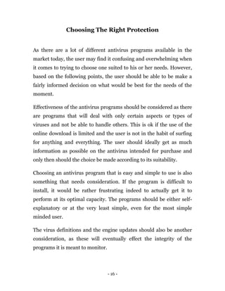 - 16 -
Choosing The Right Protection
As there are a lot of different antivirus programs available in the
market today, the user may find it confusing and overwhelming when
it comes to trying to choose one suited to his or her needs. However,
based on the following points, the user should be able to be make a
fairly informed decision on what would be best for the needs of the
moment.
Effectiveness of the antivirus programs should be considered as there
are programs that will deal with only certain aspects or types of
viruses and not be able to handle others. This is ok if the use of the
online download is limited and the user is not in the habit of surfing
for anything and everything. The user should ideally get as much
information as possible on the antivirus intended for purchase and
only then should the choice be made according to its suitability.
Choosing an antivirus program that is easy and simple to use is also
something that needs consideration. If the program is difficult to
install, it would be rather frustrating indeed to actually get it to
perform at its optimal capacity. The programs should be either self-
explanatory or at the very least simple, even for the most simple
minded user.
The virus definitions and the engine updates should also be another
consideration, as these will eventually effect the integrity of the
programs it is meant to monitor.
 