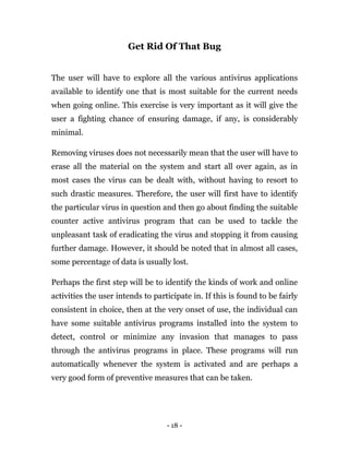 - 18 -
Get Rid Of That Bug
The user will have to explore all the various antivirus applications
available to identify one that is most suitable for the current needs
when going online. This exercise is very important as it will give the
user a fighting chance of ensuring damage, if any, is considerably
minimal.
Removing viruses does not necessarily mean that the user will have to
erase all the material on the system and start all over again, as in
most cases the virus can be dealt with, without having to resort to
such drastic measures. Therefore, the user will first have to identify
the particular virus in question and then go about finding the suitable
counter active antivirus program that can be used to tackle the
unpleasant task of eradicating the virus and stopping it from causing
further damage. However, it should be noted that in almost all cases,
some percentage of data is usually lost.
Perhaps the first step will be to identify the kinds of work and online
activities the user intends to participate in. If this is found to be fairly
consistent in choice, then at the very onset of use, the individual can
have some suitable antivirus programs installed into the system to
detect, control or minimize any invasion that manages to pass
through the antivirus programs in place. These programs will run
automatically whenever the system is activated and are perhaps a
very good form of preventive measures that can be taken.
 