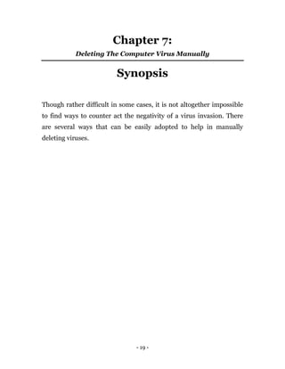 - 19 -
Chapter 7:
Deleting The Computer Virus Manually
Synopsis
Though rather difficult in some cases, it is not altogether impossible
to find ways to counter act the negativity of a virus invasion. There
are several ways that can be easily adopted to help in manually
deleting viruses.
 