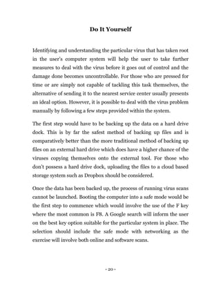 - 20 -
Do It Yourself
Identifying and understanding the particular virus that has taken root
in the user’s computer system will help the user to take further
measures to deal with the virus before it goes out of control and the
damage done becomes uncontrollable. For those who are pressed for
time or are simply not capable of tackling this task themselves, the
alternative of sending it to the nearest service center usually presents
an ideal option. However, it is possible to deal with the virus problem
manually by following a few steps provided within the system.
The first step would have to be backing up the data on a hard drive
dock. This is by far the safest method of backing up files and is
comparatively better than the more traditional method of backing up
files on an external hard drive which does have a higher chance of the
viruses copying themselves onto the external tool. For those who
don’t possess a hard drive dock, uploading the files to a cloud based
storage system such as Dropbox should be considered.
Once the data has been backed up, the process of running virus scans
cannot be launched. Booting the computer into a safe mode would be
the first step to commence which would involve the use of the F key
where the most common is F8. A Google search will inform the user
on the best key option suitable for the particular system in place. The
selection should include the safe mode with networking as the
exercise will involve both online and software scans.
 