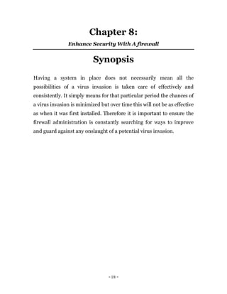 - 21 -
Chapter 8:
Enhance Security With A firewall
Synopsis
Having a system in place does not necessarily mean all the
possibilities of a virus invasion is taken care of effectively and
consistently. It simply means for that particular period the chances of
a virus invasion is minimized but over time this will not be as effective
as when it was first installed. Therefore it is important to ensure the
firewall administration is constantly searching for ways to improve
and guard against any onslaught of a potential virus invasion.
 