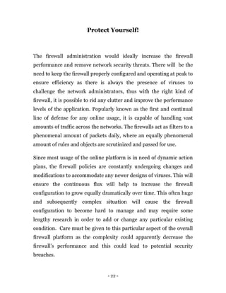 - 22 -
Protect Yourself!
The firewall administration would ideally increase the firewall
performance and remove network security threats. There will be the
need to keep the firewall properly configured and operating at peak to
ensure efficiency as there is always the presence of viruses to
challenge the network administrators, thus with the right kind of
firewall, it is possible to rid any clutter and improve the performance
levels of the application. Popularly known as the first and continual
line of defense for any online usage, it is capable of handling vast
amounts of traffic across the networks. The firewalls act as filters to a
phenomenal amount of packets daily, where an equally phenomenal
amount of rules and objects are scrutinized and passed for use.
Since most usage of the online platform is in need of dynamic action
plans, the firewall policies are constantly undergoing changes and
modifications to accommodate any newer designs of viruses. This will
ensure the continuous flux will help to increase the firewall
configuration to grow equally dramatically over time. This often huge
and subsequently complex situation will cause the firewall
configuration to become hard to manage and may require some
lengthy research in order to add or change any particular existing
condition. Care must be given to this particular aspect of the overall
firewall platform as the complexity could apparently decrease the
firewall’s performance and this could lead to potential security
breaches.
 