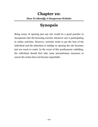 - 26 -
Chapter 10:
How To Identify A Dangerous Website
Synopsis
Being weary of opening just any site would be a good practice to
incorporate into the browsing exercise whenever one is participating
in online activities. However, curiosity tends to get the best of the
individual and the attraction to indulge in opening the site becomes
just too much to resist. In the event of this predicament unfolding,
the individual should first take some precautionary measures to
ensure the action does not become regrettable.
 