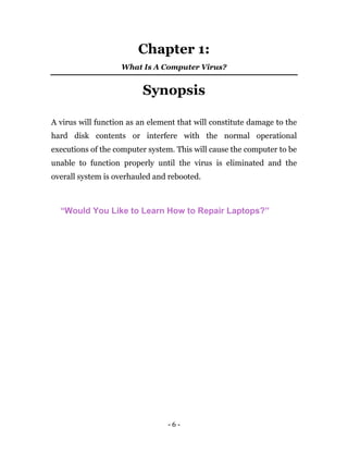 - 6 -
Chapter 1:
What Is A Computer Virus?
Synopsis
A virus will function as an element that will constitute damage to the
hard disk contents or interfere with the normal operational
executions of the computer system. This will cause the computer to be
unable to function properly until the virus is eliminated and the
overall system is overhauled and rebooted.
“Would You Like to Learn How to Repair Laptops?”
 