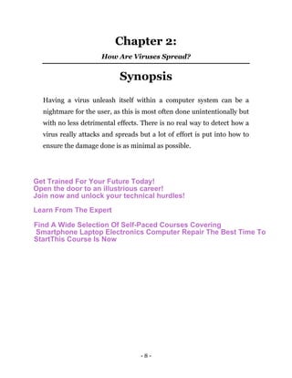 - 8 -
Chapter 2:
How Are Viruses Spread?
Synopsis
Having a virus unleash itself within a computer system can be a
nightmare for the user, as this is most often done unintentionally but
with no less detrimental effects. There is no real way to detect how a
virus really attacks and spreads but a lot of effort is put into how to
ensure the damage done is as minimal as possible.
Get Trained For Your Future Today!
Open the door to an illustrious career!
Join now and unlock your technical hurdles!
Learn From The Expert
Find A Wide Selection Of Self-Paced Courses Covering
Smartphone Laptop Electronics Computer Repair The Best Time To
StartThis Course Is Now
 