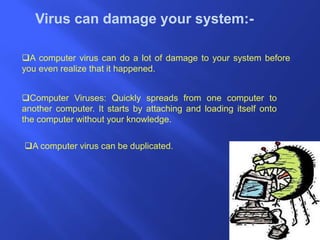 Virus can damage your system:-
A computer virus can do a lot of damage to your system before
you even realize that it happened.
Computer Viruses: Quickly spreads from one computer to
another computer. It starts by attaching and loading itself onto
the computer without your knowledge.
A computer virus can be duplicated.
 