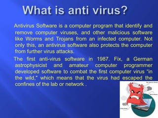 Antivirus Software is a computer program that identify and
remove computer viruses, and other malicious software
like Worms and Trojans from an infected computer. Not
only this, an antivirus software also protects the computer
from further virus attacks.
The first anti-virus software in 1987. Fix, a German
astrophysicist and amateur computer programmer
developed software to combat the first computer virus “in
the wild," which means that the virus had escaped the
confines of the lab or network .
 