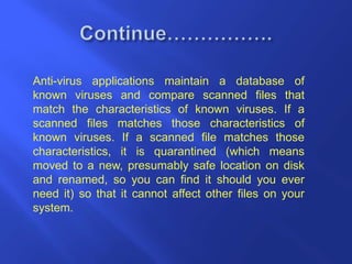 Anti-virus applications maintain a database of
known viruses and compare scanned files that
match the characteristics of known viruses. If a
scanned files matches those characteristics of
known viruses. If a scanned file matches those
characteristics, it is quarantined (which means
moved to a new, presumably safe location on disk
and renamed, so you can find it should you ever
need it) so that it cannot affect other files on your
system.
 