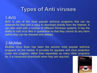 1.AVG
AVG is one of the most popular antivirus programs that can be
obtained for free and is easy to download directly from the Internet. It
can also work with a number of different Windows systems. It has the
ability to hold virus files in quarantine so that they cannot do any harm
before they can be checked and deleted.
2.McAfee
McAfee Virus Scan has been the second most popular antivirus
programs on the market. It provides for spyware and virus protection
under one program, rather than separately as many other programs
do. It is necessary downloads when they are required.
 