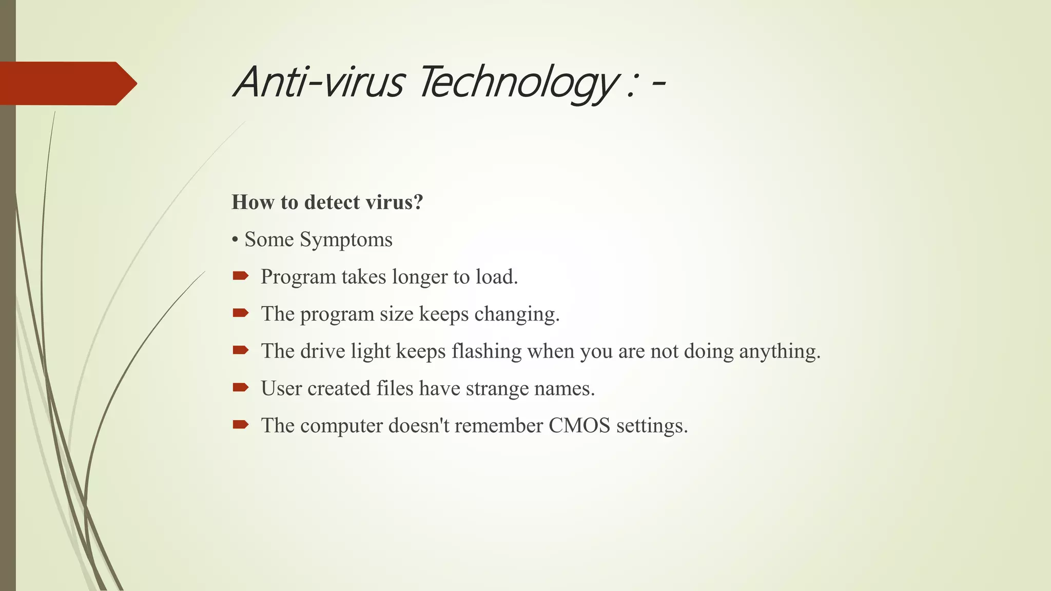 Anti-virus Technology : -
How to detect virus?
• Some Symptoms
 Program takes longer to load.
 The program size keeps changing.
 The drive light keeps flashing when you are not doing anything.
 User created files have strange names.
 The computer doesn't remember CMOS settings.
 