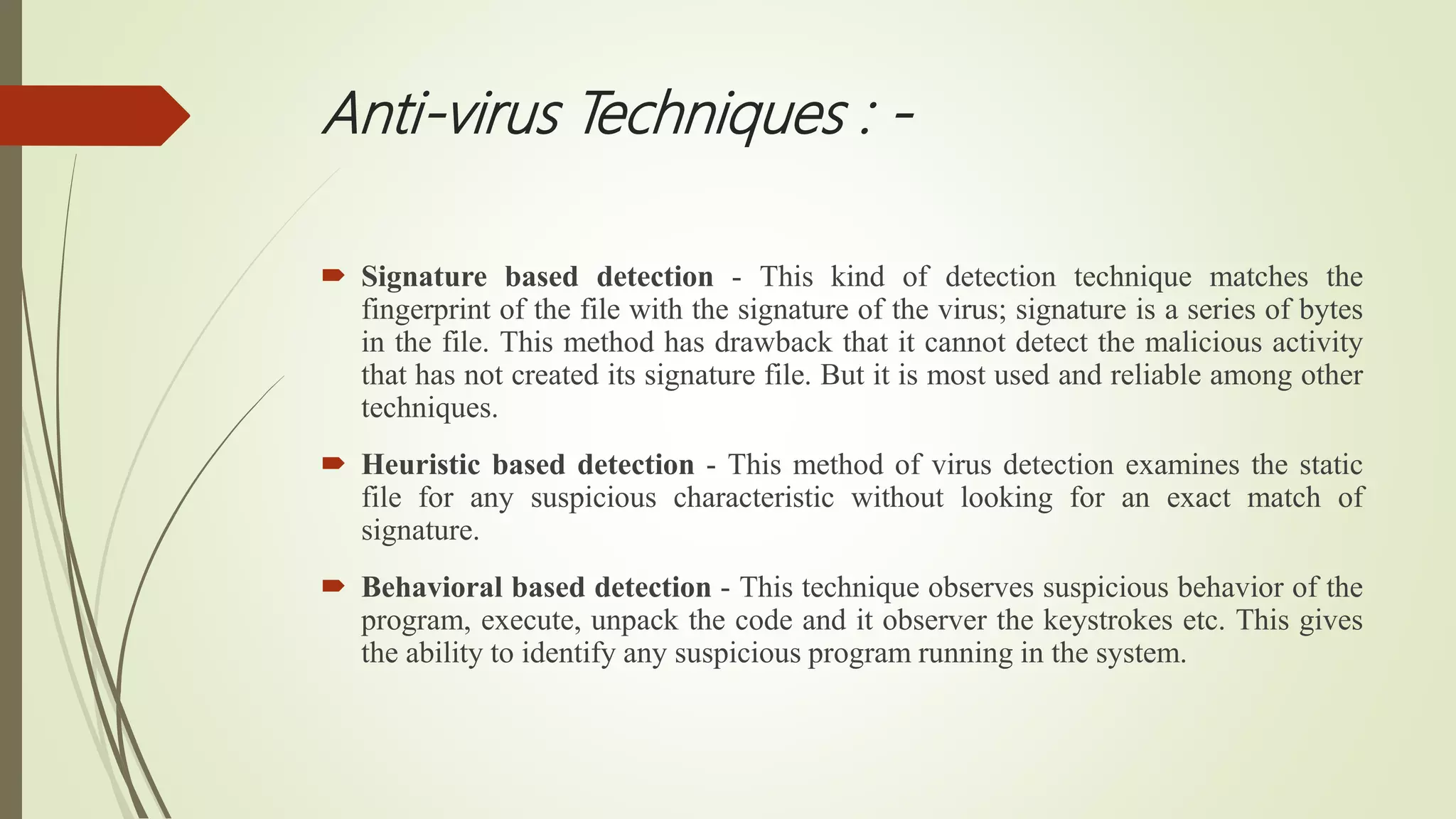 Anti-virus Techniques : -
 Signature based detection - This kind of detection technique matches the
fingerprint of the file with the signature of the virus; signature is a series of bytes
in the file. This method has drawback that it cannot detect the malicious activity
that has not created its signature file. But it is most used and reliable among other
techniques.
 Heuristic based detection - This method of virus detection examines the static
file for any suspicious characteristic without looking for an exact match of
signature.
 Behavioral based detection - This technique observes suspicious behavior of the
program, execute, unpack the code and it observer the keystrokes etc. This gives
the ability to identify any suspicious program running in the system.
 