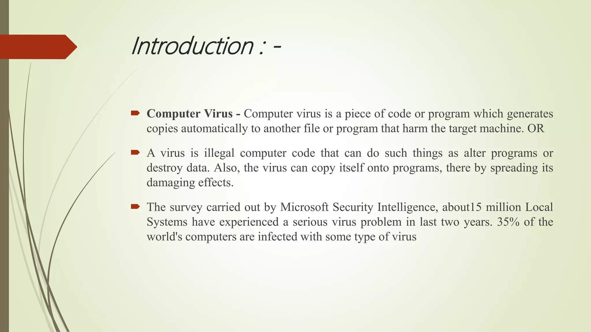 Introduction : -
 Computer Virus - Computer virus is a piece of code or program which generates
copies automatically to another file or program that harm the target machine. OR
 A virus is illegal computer code that can do such things as alter programs or
destroy data. Also, the virus can copy itself onto programs, there by spreading its
damaging effects.
 The survey carried out by Microsoft Security Intelligence, about15 million Local
Systems have experienced a serious virus problem in last two years. 35% of the
world's computers are infected with some type of virus
 