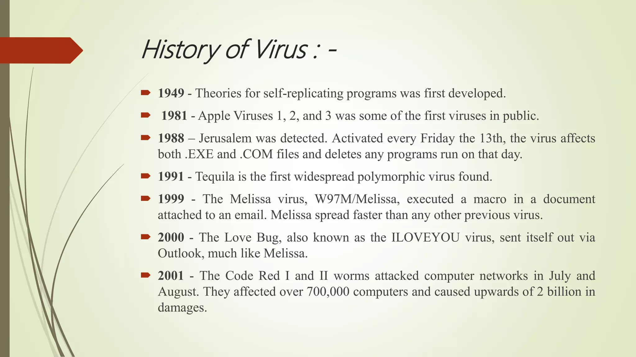 History of Virus : -
 1949 - Theories for self-replicating programs was first developed.
 1981 - Apple Viruses 1, 2, and 3 was some of the first viruses in public.
 1988 – Jerusalem was detected. Activated every Friday the 13th, the virus affects
both .EXE and .COM files and deletes any programs run on that day.
 1991 - Tequila is the first widespread polymorphic virus found.
 1999 - The Melissa virus, W97M/Melissa, executed a macro in a document
attached to an email. Melissa spread faster than any other previous virus.
 2000 - The Love Bug, also known as the ILOVEYOU virus, sent itself out via
Outlook, much like Melissa.
 2001 - The Code Red I and II worms attacked computer networks in July and
August. They affected over 700,000 computers and caused upwards of 2 billion in
damages.
 