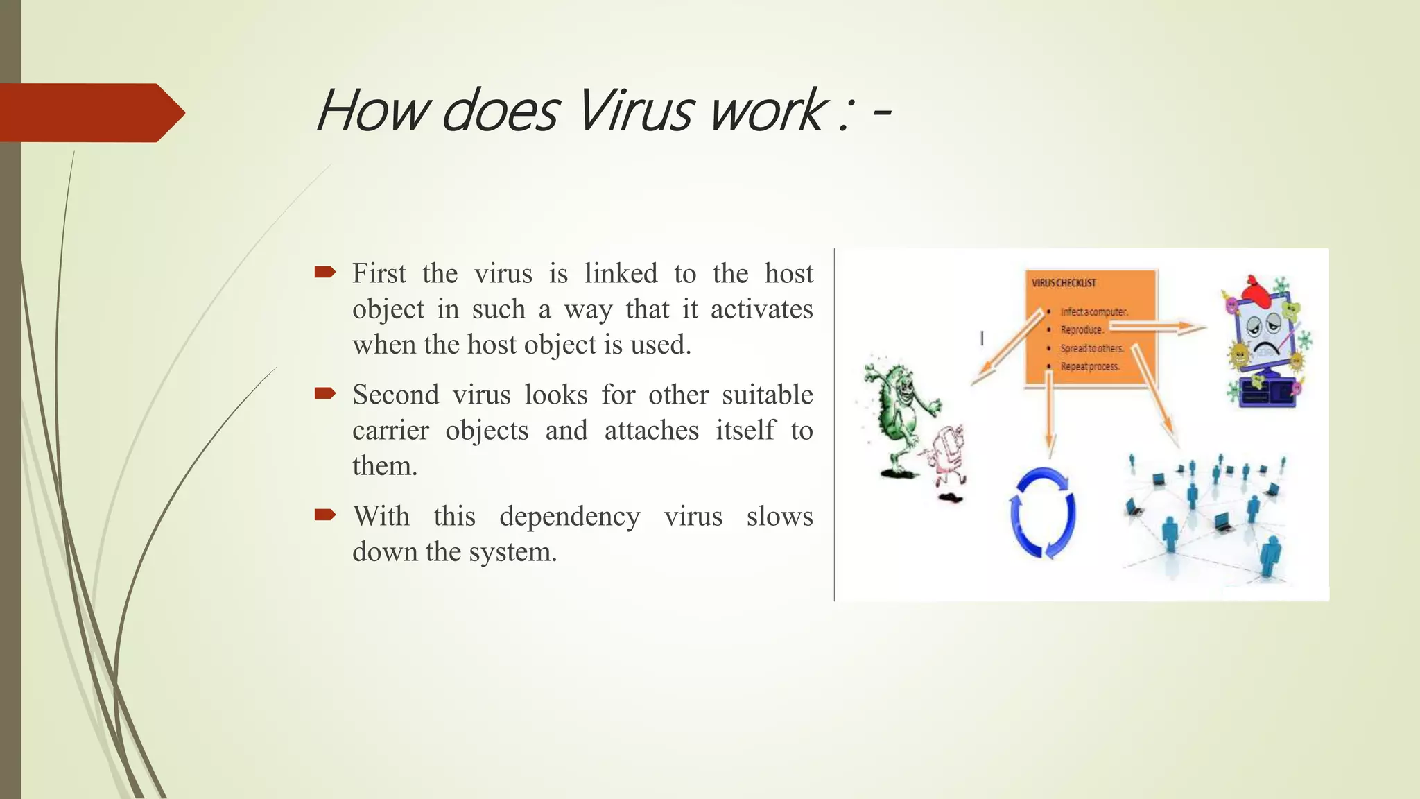 How does Virus work : -
 First the virus is linked to the host
object in such a way that it activates
when the host object is used.
 Second virus looks for other suitable
carrier objects and attaches itself to
them.
 With this dependency virus slows
down the system.
 
