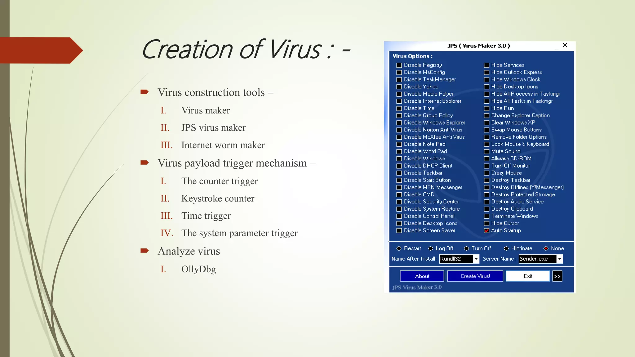 Creation of Virus : -
 Virus construction tools –
I. Virus maker
II. JPS virus maker
III. Internet worm maker
 Virus payload trigger mechanism –
I. The counter trigger
II. Keystroke counter
III. Time trigger
IV. The system parameter trigger
 Analyze virus
I. OllyDbg
 
