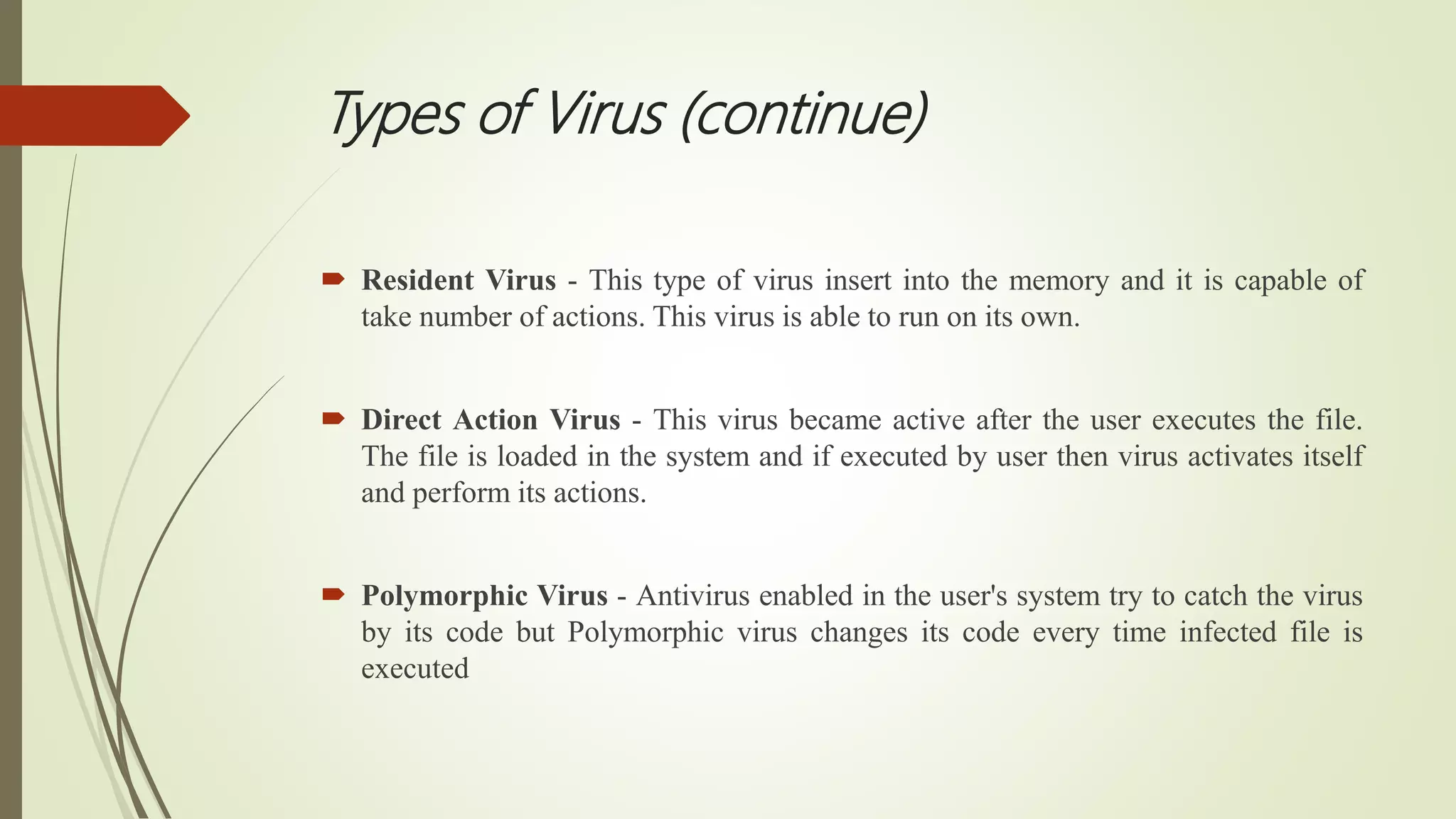 Types of Virus (continue)
 Resident Virus - This type of virus insert into the memory and it is capable of
take number of actions. This virus is able to run on its own.
 Direct Action Virus - This virus became active after the user executes the file.
The file is loaded in the system and if executed by user then virus activates itself
and perform its actions.
 Polymorphic Virus - Antivirus enabled in the user's system try to catch the virus
by its code but Polymorphic virus changes its code every time infected file is
executed
 