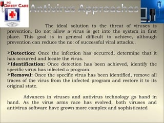 The ideal solution to the threat of viruses is
prevention. Do not allow a virus is get into the system in first
place. This goal is in general difficult to achieve, although
prevention can reduce the no: of successful viral attacks..

Detection: Once the infection has occurred, determine that it
has occurred and locate the virus.
Identification: Once detection has been achieved, identify the
specific virus has infected a program.
Removal: Once the specific virus has been identified, remove all
traces of the virus from the infected program and restore it to its
original state.

        Advances in viruses and antivirus technology go hand in
hand. As the virus arms race has evolved, both viruses and
antivirus software have grown more complex and sophisticated
 